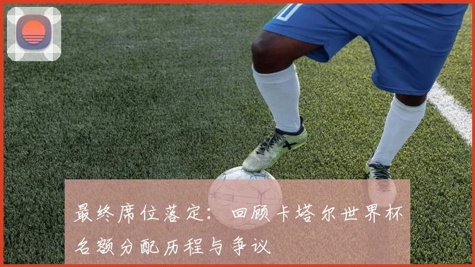 最终席位落定：回顾卡塔尔世界杯名额分配历程与争议