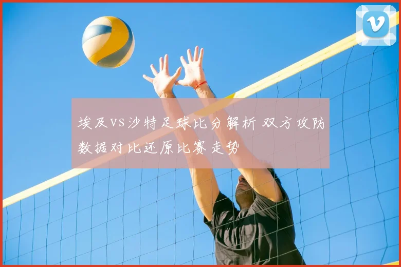 埃及vs沙特足球比分解析 双方攻防数据对比还原比赛走势