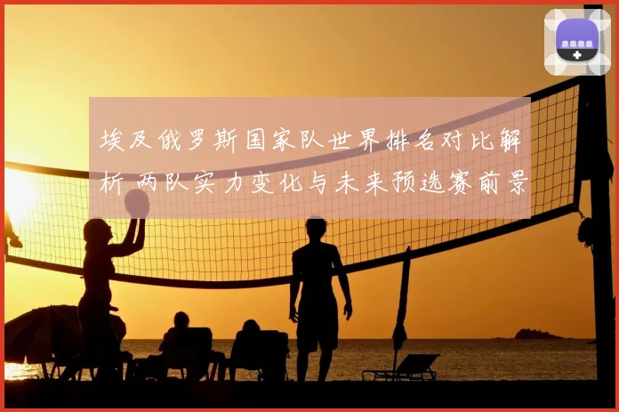 埃及俄罗斯国家队世界排名对比解析 两队实力变化与未来预选赛前景