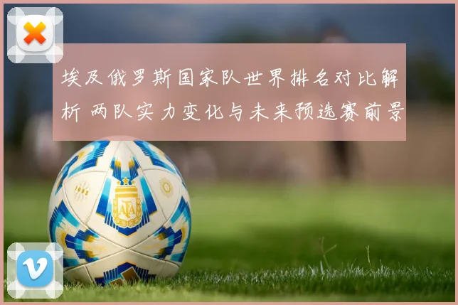 埃及俄罗斯国家队世界排名对比解析 两队实力变化与未来预选赛前景